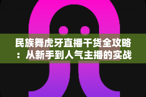 民族舞虎牙直播干货全攻略:从新手到人气主播的实战指南 民族舞虎牙直播干货全攻略:从新手到人气主播的实战指南