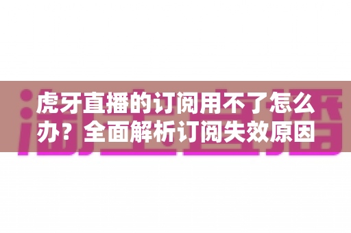 虎牙直播的订阅用不了怎么办？全面解析订阅失效原因与实用解决技巧