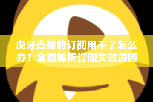 虎牙直播的订阅用不了怎么办？全面解析订阅失效原因与实用解决技巧