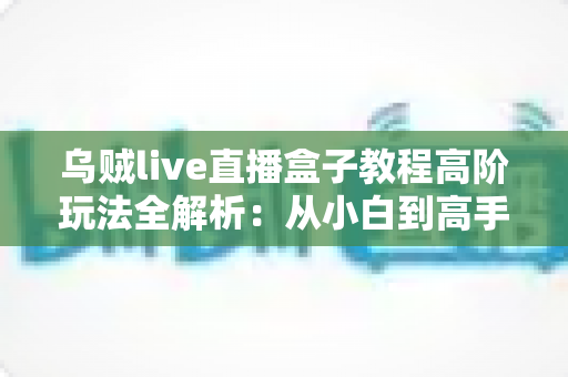 乌贼live直播盒子教程高阶玩法全解析:从小白到高手的进阶指南 乌贼live直播盒子教程高阶玩法全解析:从小白到高手的进阶指南