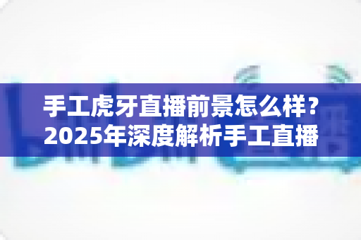手工虎牙直播前景怎么样?2025年深度解析手工直播行业的机遇与挑战 手工虎牙直播前景怎么样?2025年深度解析手工直播行业的机遇与挑战