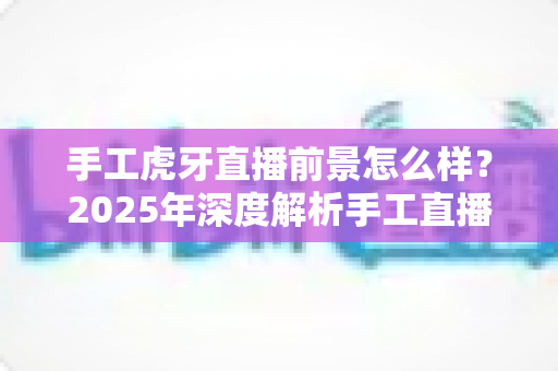 手工虎牙直播前景怎么样?2025年深度解析手工直播行业的机遇与挑战 手工虎牙直播前景怎么样?2025年深度解析手工直播行业的机遇与挑战