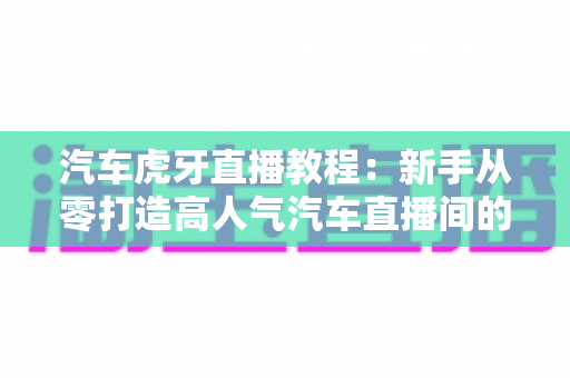 汽车虎牙直播教程:新手从零打造高人气汽车直播间的完整实战指南 汽车虎牙直播教程:新手从零打造高人气汽车直播间的完整实战指南