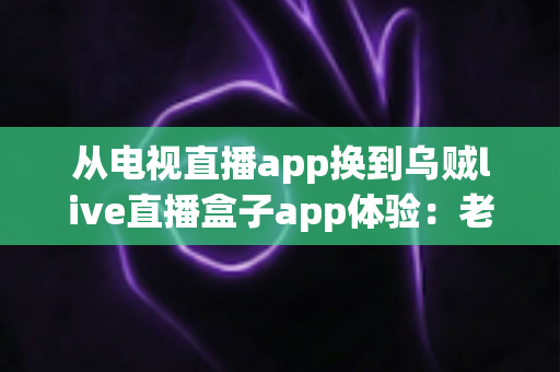 从电视直播app换到乌贼live直播盒子app体验:老用户的真实感受与全面测评分享 从电视直播app换到乌贼live直播盒子app体验:老用户的真实感受与全面测评分享