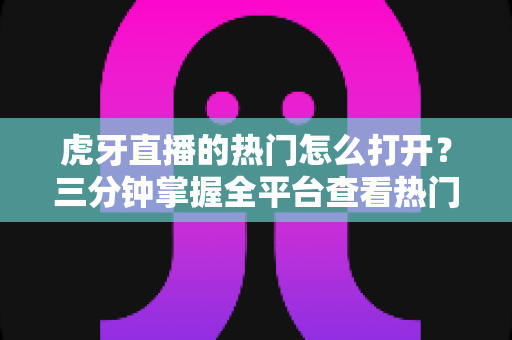 虎牙直播的热门怎么打开?三分钟掌握全平台查看热门直播的新手实操指南 虎牙直播的热门怎么打开?三分钟掌握全平台查看热门直播的新手实操指南