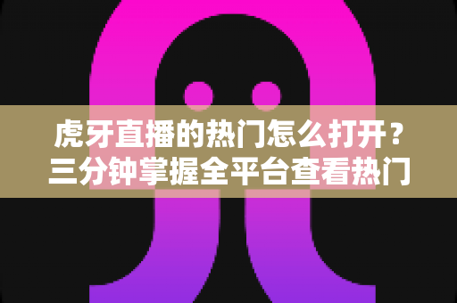 虎牙直播的热门怎么打开?三分钟掌握全平台查看热门直播的新手实操指南 虎牙直播的热门怎么打开?三分钟掌握全平台查看热门直播的新手实操指南