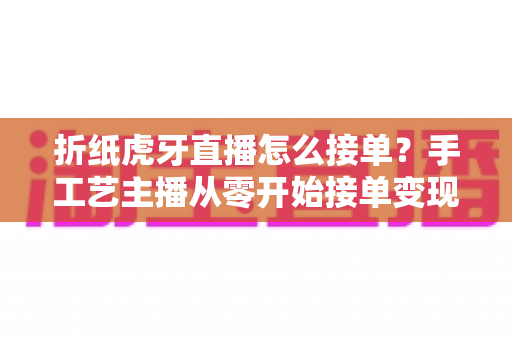 折纸虎牙直播怎么接单？手工艺主播从零开始接单变现的完整实战指南