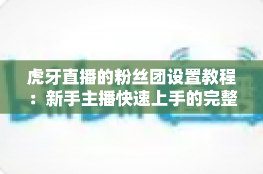 虎牙直播的粉丝团设置教程：新手主播快速上手的完整指南与运营秘籍