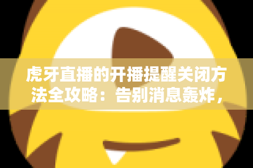 虎牙直播的开播提醒关闭方法全攻略：告别消息轰炸，找回清净体验