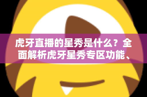 虎牙直播的星秀是什么？全面解析虎牙星秀专区功能、玩法与主播生态指南