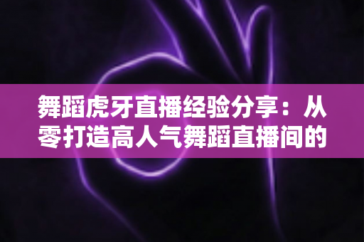 舞蹈虎牙直播经验分享:从零打造高人气舞蹈直播间的全流程实战指南 舞蹈虎牙直播经验分享:从零打造高人气舞蹈直播间的全流程实战指南
