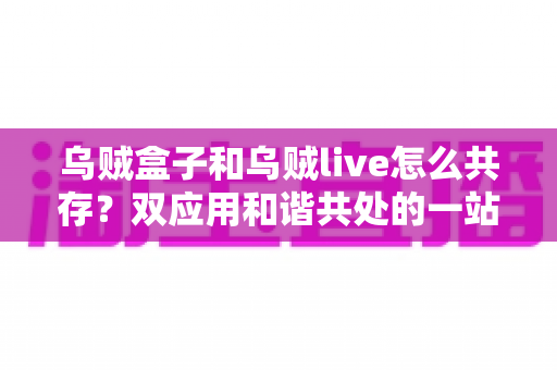 乌贼盒子和乌贼live怎么共存?双应用和谐共处的一站式安装配置与优化全攻略 乌贼盒子和乌贼live怎么共存?双应用和谐共处的一站式安装配置与优化全攻略