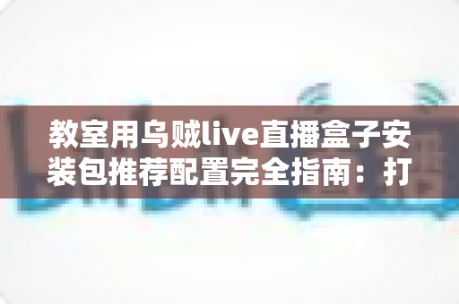 教室用乌贼live直播盒子安装包推荐配置完全指南:打造流畅稳定的智慧课堂直播环境 教室用乌贼live直播盒子安装包推荐配置完全指南:打造流畅稳定的智慧课堂直播环境