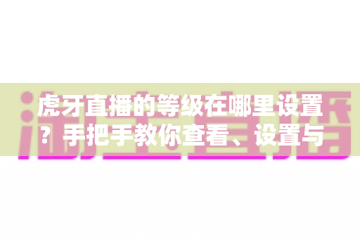 虎牙直播的等级在哪里设置?手把手教你查看、设置与快速提升等级的完整攻略 虎牙直播的等级在哪里设置?手把手教你查看、设置与快速提升等级的完整攻略