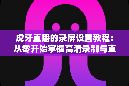 虎牙直播的录屏设置教程:从零开始掌握高清录制与直播的完整实战指南 虎牙直播的录屏设置教程:从零开始掌握高清录制与直播的完整实战指南