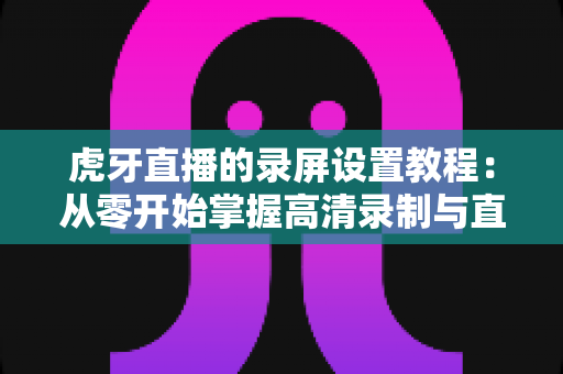 虎牙直播的录屏设置教程:从零开始掌握高清录制与直播的完整实战指南 虎牙直播的录屏设置教程:从零开始掌握高清录制与直播的完整实战指南
