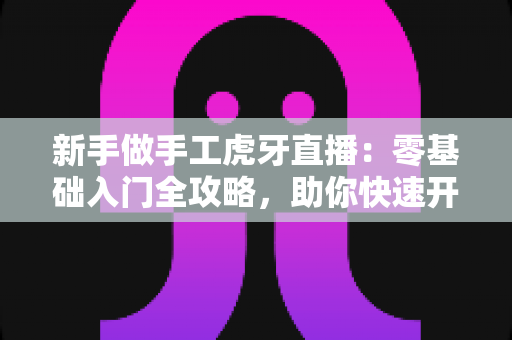 新手做手工虎牙直播:零基础入门全攻略,助你快速开启直播之旅 新手做手工虎牙直播:零基础入门全攻略,助你快速开启直播之旅