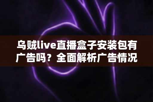 乌贼live直播盒子安装包有广告吗?全面解析广告情况、使用体验与下载避坑指南 乌贼live直播盒子安装包有广告吗?全面解析广告情况、使用体验与下载避坑指南