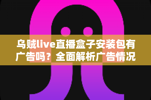 乌贼live直播盒子安装包有广告吗？全面解析广告情况、使用体验与下载避坑指南