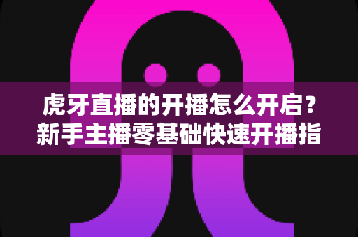 虎牙直播的开播怎么开启?新手主播零基础快速开播指南全解析 虎牙直播的开播怎么开启?新手主播零基础快速开播指南全解析