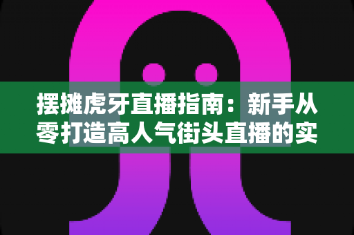 摆摊虎牙直播指南:新手从零打造高人气街头直播的实战全攻略 摆摊虎牙直播指南:新手从零打造高人气街头直播的实战全攻略