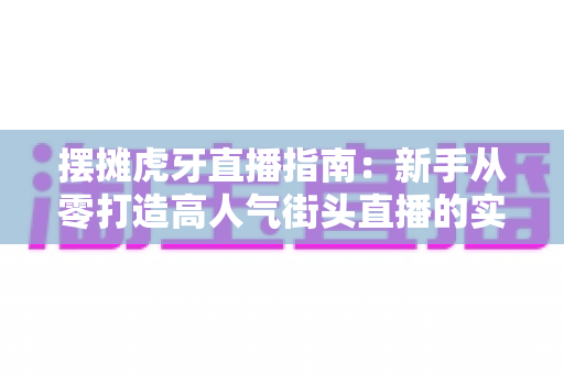 摆摊虎牙直播指南:新手从零打造高人气街头直播的实战全攻略 摆摊虎牙直播指南:新手从零打造高人气街头直播的实战全攻略