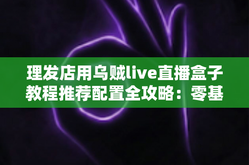 理发店用乌贼live直播盒子教程推荐配置全攻略:零基础也能打造高人气理发直播间 理发店用乌贼live直播盒子教程推荐配置全攻略:零基础也能打造高人气理发直播间