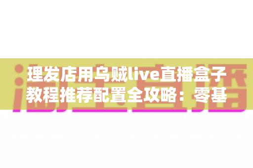 理发店用乌贼live直播盒子教程推荐配置全攻略：零基础也能打造高人气理发直播间