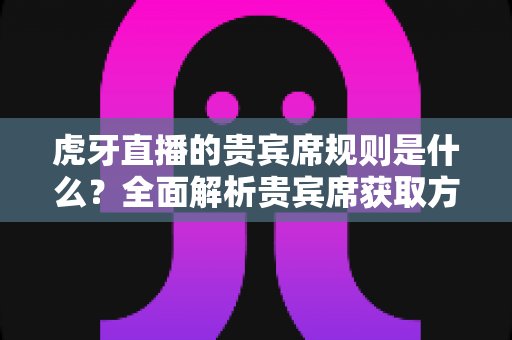 虎牙直播的贵宾席规则是什么？全面解析贵宾席获取方式、专属特权与使用规范