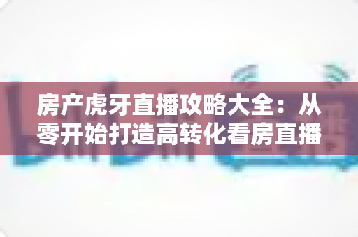 房产虎牙直播攻略大全：从零开始打造高转化看房直播的实战指南