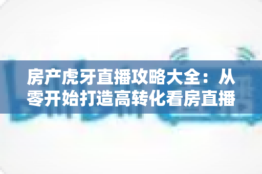 房产虎牙直播攻略大全：从零开始打造高转化看房直播的实战指南