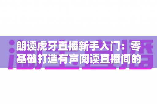 朗读虎牙直播新手入门：零基础打造有声阅读直播间的完整指南（含设备清单、内容选题与FAQ详解）