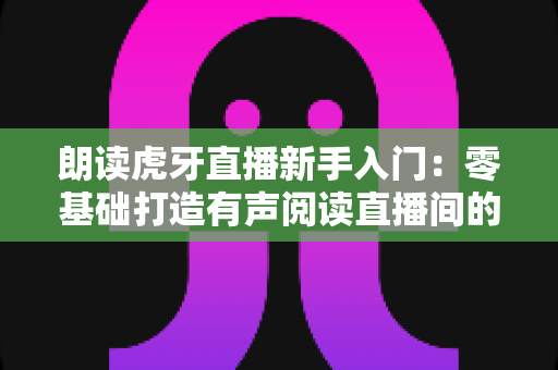 朗读虎牙直播新手入门：零基础打造有声阅读直播间的完整指南（含设备清单、内容选题与FAQ详解）