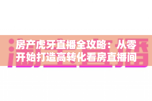 房产虎牙直播全攻略：从零开始打造高转化看房直播间，轻松收获精准购房客户