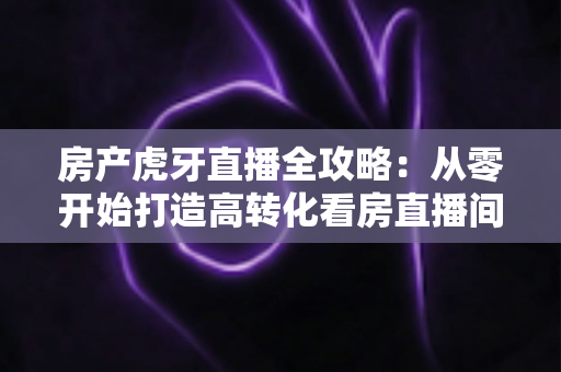 房产虎牙直播全攻略：从零开始打造高转化看房直播间，轻松收获精准购房客户