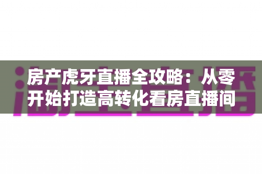房产虎牙直播全攻略：从零开始打造高转化看房直播间，轻松收获精准购房客户