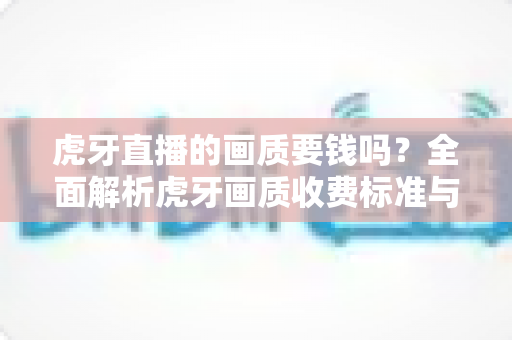 虎牙直播的画质要钱吗？全面解析虎牙画质收费标准与免费观看技巧