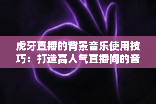 虎牙直播的背景音乐使用技巧:打造高人气直播间的音乐运营全攻略 虎牙直播的背景音乐使用技巧:打造高人气直播间的音乐运营全攻略