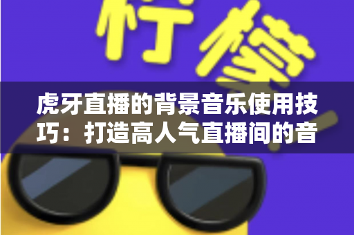虎牙直播的背景音乐使用技巧:打造高人气直播间的音乐运营全攻略 虎牙直播的背景音乐使用技巧:打造高人气直播间的音乐运营全攻略
