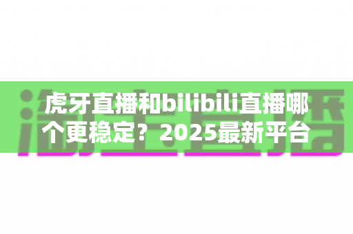 虎牙直播和bilibili直播哪个更稳定?2025最新平台稳定性深度测评与选择指南 虎牙直播和bilibili直播哪个更稳定?2025最新平台稳定性深度测评与选择指南