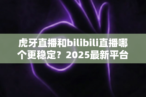 虎牙直播和bilibili直播哪个更稳定?2025最新平台稳定性深度测评与选择指南 虎牙直播和bilibili直播哪个更稳定?2025最新平台稳定性深度测评与选择指南
