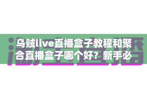 乌贼live直播盒子教程和聚合直播盒子哪个好？新手必备的完整对比评测与选择指南