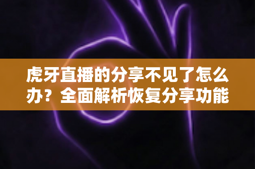 虎牙直播的分享不见了怎么办？全面解析恢复分享功能的实用方法与排查指南