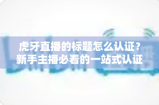 虎牙直播的标题怎么认证?新手主播必看的一站式认证攻略与技巧大全 虎牙直播的标题怎么认证?新手主播必看的一站式认证攻略与技巧大全