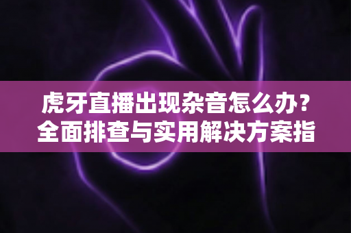 虎牙直播出现杂音怎么办?全面排查与实用解决方案指南 虎牙直播出现杂音怎么办?全面排查与实用解决方案指南
