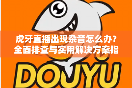 虎牙直播出现杂音怎么办?全面排查与实用解决方案指南 虎牙直播出现杂音怎么办?全面排查与实用解决方案指南