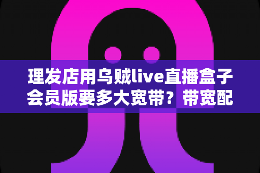 理发店用乌贼live直播盒子会员版要多大宽带？带宽配置与直播稳定性全攻略