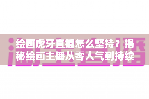 绘画虎牙直播怎么坚持?揭秘绘画主播从零人气到持续走红的实用成长指南 绘画虎牙直播怎么坚持?揭秘绘画主播从零人气到持续走红的实用成长指南