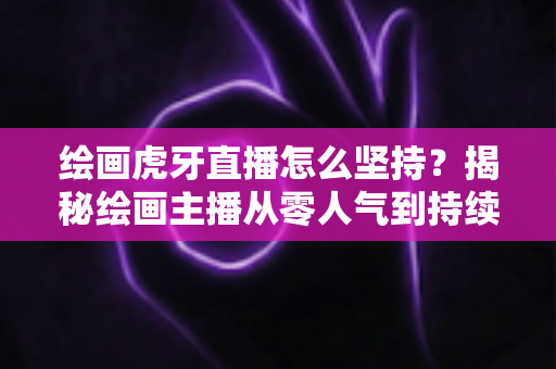 绘画虎牙直播怎么坚持?揭秘绘画主播从零人气到持续走红的实用成长指南 绘画虎牙直播怎么坚持?揭秘绘画主播从零人气到持续走红的实用成长指南