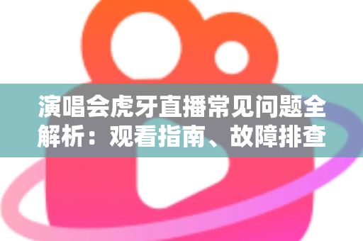 演唱会虎牙直播常见问题全解析：观看指南、故障排查与互动技巧一站式攻略